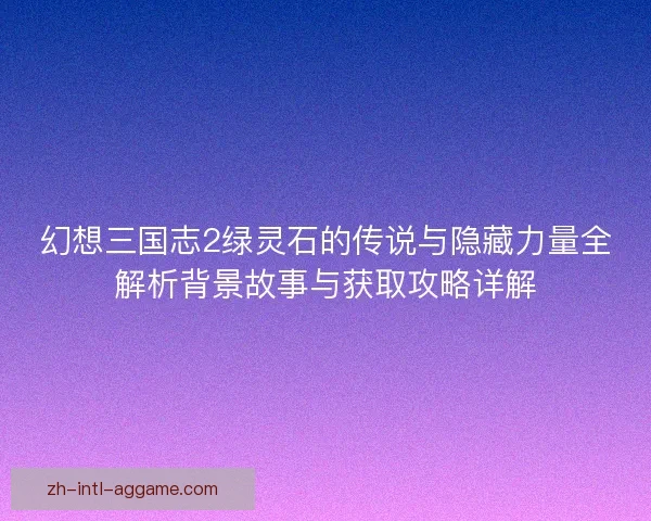 幻想三国志2绿灵石的传说与隐藏力量全解析背景故事与获取攻略详解