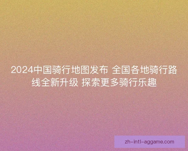 2024中国骑行地图发布 全国各地骑行路线全新升级 探索更多骑行乐趣