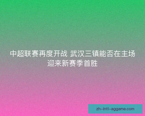 中超联赛再度开战 武汉三镇能否在主场迎来新赛季首胜