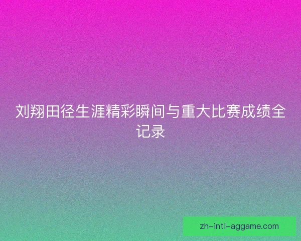 刘翔田径生涯精彩瞬间与重大比赛成绩全记录