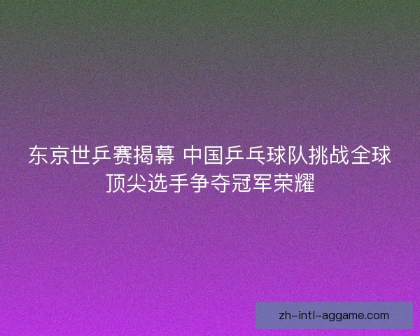 东京世乒赛揭幕 中国乒乓球队挑战全球顶尖选手争夺冠军荣耀