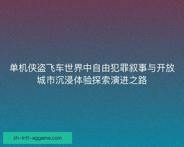 单机侠盗飞车世界中自由犯罪叙事与开放城市沉浸体验探索演进之路