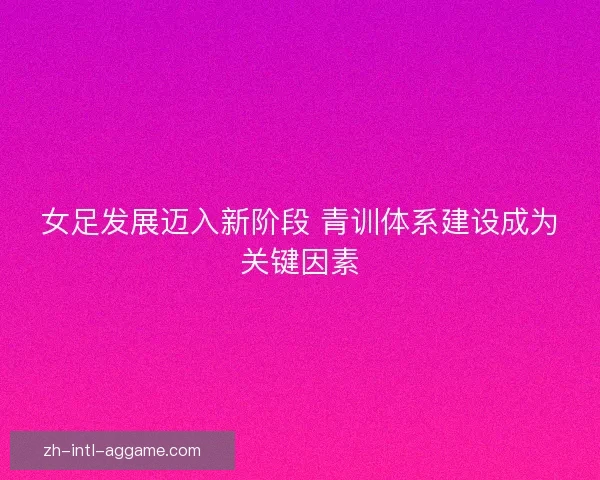 女足发展迈入新阶段 青训体系建设成为关键因素